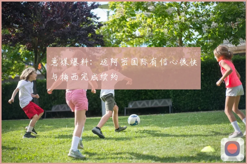 意媒爆料：迈阿密国际有信心很快与梅西完成续约