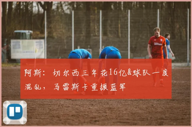 阿斯：切尔西三年花16亿&球队一度混乱，马雷斯卡重振蓝军